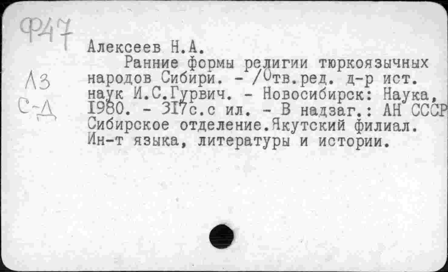 ﻿с-д
г—>
Алексеев Н.А.
Ранние формы религии тюркоязычных народов Сибири. - Дтв.ред. д-р ист. наук И.С.Гурвич. - Новосибирск: Наука, 1980. - 317с.с ил. - В надзаг.: АН СССР Сибирское отделение.Якутский филиал. Ин-т языка, литературы и истории.